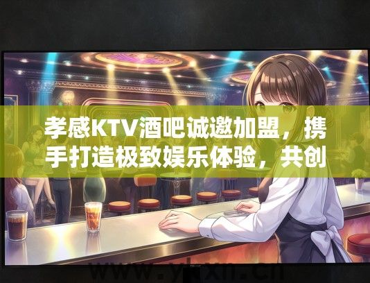 孝感KTV酒吧诚邀加盟，携手打造极致娱乐体验，共创欢乐时光！